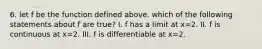 6. let f be the function defined above. which of the following statements about f are true? I. f has a limit at x=2. II. f is continuous at x=2. III. f is differentiable at x=2.