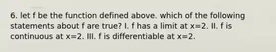 6. let f be the function defined above. which of the following statements about f are true? I. f has a limit at x=2. II. f is continuous at x=2. III. f is differentiable at x=2.