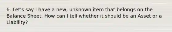 6. Let's say I have a new, unknown item that belongs on the Balance Sheet. How can I tell whether it should be an Asset or a Liability?