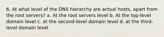 6. At what level of the DNS hierarchy are actual hosts, apart from the root servers? a. At the root servers level b. At the top-level domain level c. at the second-level domain level d. at the third-level domain level