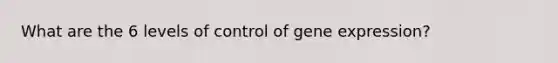 What are the 6 levels of control of gene expression?