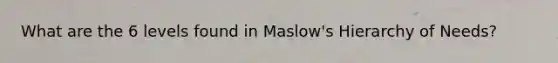 What are the 6 levels found in Maslow's Hierarchy of Needs?