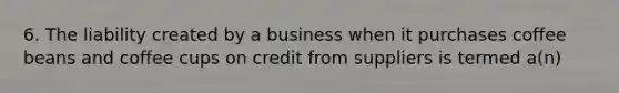 6. The liability created by a business when it purchases coffee beans and coffee cups on credit from suppliers is termed a(n)