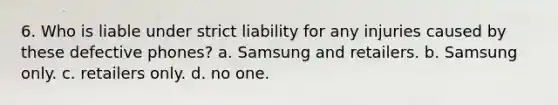 6. Who is liable under strict liability for any injuries caused by these defective phones? a. Samsung and retailers. b. Samsung only. c. retailers only. d. no one.