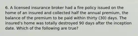 6. A licensed insurance broker had a fire policy issued on the home of an insured and collected half the annual premium, the balance of the premium to be paid within thirty (30) days. The insured's home was totally destroyed 90 days after the inception date. Which of the following are true?