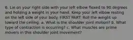 6. Lie on your right side with your left elbow flexed to 90 degrees and holding a weight in your hand. Keep your left elbow resting on the left side of your body. FIRST PART: Roll the weight up toward the ceiling. a. What is the shoulder joint motion? b. What type of contraction is occurring? c. What muscles are prime movers in this shoulder joint movement?