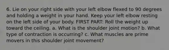 6. Lie on your right side with your left elbow flexed to 90 degrees and holding a weight in your hand. Keep your left elbow resting on the left side of your body. FIRST PART: Roll the weight up toward the ceiling. a. What is the shoulder joint motion? b. What type of contraction is occurring? c. What muscles are prime movers in this shoulder joint movement?