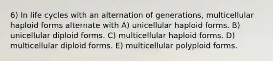 6) In life cycles with an alternation of generations, multicellular haploid forms alternate with A) unicellular haploid forms. B) unicellular diploid forms. C) multicellular haploid forms. D) multicellular diploid forms. E) multicellular polyploid forms.