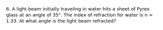 6. A light beam initially traveling in water hits a sheet of Pyrex glass at an angle of 35°. The index of refraction for water is n = 1.33. At what angle is the light beam refracted?