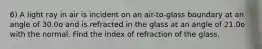 6) A light ray in air is incident on an air-to-glass boundary at an angle of 30.0o and is refracted in the glass at an angle of 21.0o with the normal. Find the index of refraction of the glass.