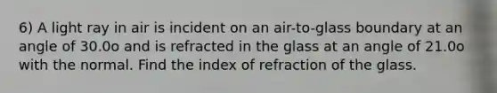 6) A light ray in air is incident on an air-to-glass boundary at an angle of 30.0o and is refracted in the glass at an angle of 21.0o with the normal. Find the index of refraction of the glass.