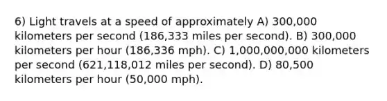 6) Light travels at a speed of approximately A) 300,000 kilometers per second (186,333 miles per second). B) 300,000 kilometers per hour (186,336 mph). C) 1,000,000,000 kilometers per second (621,118,012 miles per second). D) 80,500 kilometers per hour (50,000 mph).