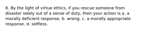 6. By the light of virtue ethics, if you rescue someone from disaster solely out of a sense of duty, then your action is a. a morally deficient response. b. wrong. c. a morally appropriate response. d. selfless.