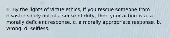 6. By the lights of virtue ethics, if you rescue someone from disaster solely out of a sense of duty, then your action is a. a morally deficient response. c. a morally appropriate response. b. wrong. d. selfless.