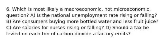 6. Which is most likely a macroeconomic, not microeconomic, question? A) Is the national <a href='https://www.questionai.com/knowledge/kh7PJ5HsOk-unemployment-rate' class='anchor-knowledge'>unemployment rate</a> rising or falling? B) Are consumers buying more bottled water and less fruit juice? C) Are salaries for nurses rising or falling? D) Should a tax be levied on each ton of carbon dioxide a factory emits?