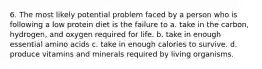 6. The most likely potential problem faced by a person who is following a low protein diet is the failure to a. take in the carbon, hydrogen, and oxygen required for life. b. take in enough essential amino acids c. take in enough calories to survive. d. produce vitamins and minerals required by living organisms.