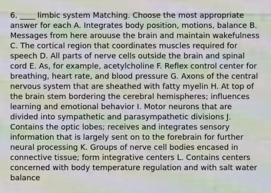 6. ____ limbic system Matching. Choose the most appropriate answer for each A. Integrates body position, motions, balance B. Messages from here arouuse the brain and maintain wakefulness C. The cortical region that coordinates muscles required for speech D. All parts of nerve cells outside the brain and spinal cord E. As, for example, acetylcholine F. Reflex control center for breathing, heart rate, and blood pressure G. Axons of the central nervous system that are sheathed with fatty myelin H. At top of the brain stem bordering the cerebral hemispheres; influences learning and emotional behavior I. Motor neurons that are divided into sympathetic and parasympathetic divisions J. Contains the optic lobes; receives and integrates sensory information that is largely sent on to the forebrain for further neural processing K. Groups of nerve cell bodies encased in connective tissue; form integrative centers L. Contains centers concerned with body temperature regulation and with salt water balance