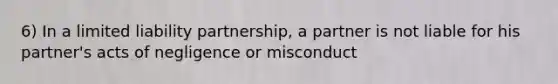 6) In a limited liability partnership, a partner is not liable for his partner's acts of negligence or misconduct