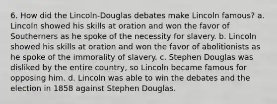 6. How did the Lincoln-Douglas debates make Lincoln famous? a. Lincoln showed his skills at oration and won the favor of Southerners as he spoke of the necessity for slavery. b. Lincoln showed his skills at oration and won the favor of abolitionists as he spoke of the immorality of slavery. c. Stephen Douglas was disliked by the entire country, so Lincoln became famous for opposing him. d. Lincoln was able to win the debates and the election in 1858 against Stephen Douglas.