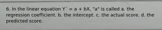 6. In the linear equation Y´ = a + bX, "a" is called a. the regression coefficient. b. the intercept. c. the actual score. d. the predicted score.