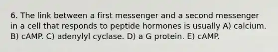 6. The link between a first messenger and a second messenger in a cell that responds to peptide hormones is usually A) calcium. B) cAMP. C) adenylyl cyclase. D) a G protein. E) cAMP.