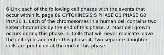 6 Link each of the following cell phases with the events that occur within it. page 89 CYTOKINESIS S PHASE G1 PHASE G0 PHASE 1. Each of the chromosomes in a human cell contains two sister chromatids by the end of this phase. 2. Most cell growth occurs during this phase. 3. Cells that will never replicate leave the cell cycle and enter this phase. 4. Two separate daughter cells are produced at the end of this phase.