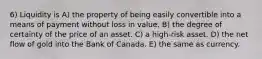 6) Liquidity is A) the property of being easily convertible into a means of payment without loss in value. B) the degree of certainty of the price of an asset. C) a high-risk asset. D) the net flow of gold into the Bank of Canada. E) the same as currency.