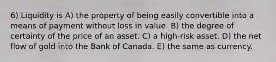 6) Liquidity is A) the property of being easily convertible into a means of payment without loss in value. B) the degree of certainty of the price of an asset. C) a high-risk asset. D) the net flow of gold into the Bank of Canada. E) the same as currency.