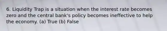 6. Liquidity Trap is a situation when the interest rate becomes zero and the central bank's policy becomes ineffective to help the economy. (a) True (b) False