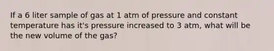 If a 6 liter sample of gas at 1 atm of pressure and constant temperature has it's pressure increased to 3 atm, what will be the new volume of the gas?