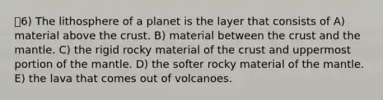 6) The lithosphere of a planet is the layer that consists of A) material above the crust. B) material between the crust and the mantle. C) the rigid rocky material of the crust and uppermost portion of the mantle. D) the softer rocky material of the mantle. E) the lava that comes out of volcanoes.