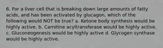 6. For a liver cell that is breaking down large amounts of fatty acids, and has been activated by glucagon, which of the following would NOT be true? a. Ketone body synthesis would be highly active. b. Carnitine acyltransferase would be highly active. c. Gluconeogenesis would be highly active d. Glycogen synthase would be highly active.