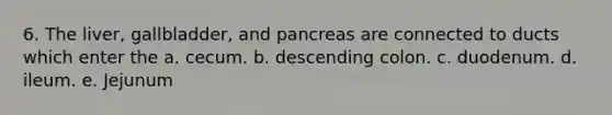 6. The liver, gallbladder, and pancreas are connected to ducts which enter the a. cecum. b. descending colon. c. duodenum. d. ileum. e. Jejunum