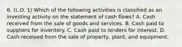 6. (L.O. 1) Which of the following activities is classified as an investing activity on the statement of cash flows? A. Cash received from the sale of goods and services. B. Cash paid to suppliers for inventory. C. Cash paid to lenders for interest. D. Cash received from the sale of property, plant, and equipment.