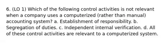 6. (LO 1) Which of the following control activities is not relevant when a company uses a computerized (rather than manual) accounting system? a. Establishment of responsibility. b. Segregation of duties. c. Independent internal verification. d. All of these control activities are relevant to a computerized system.