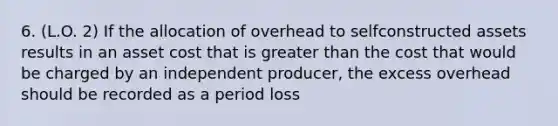 6. (L.O. 2) If the allocation of overhead to selfconstructed assets results in an asset cost that is <a href='https://www.questionai.com/knowledge/ktgHnBD4o3-greater-than' class='anchor-knowledge'>greater than</a> the cost that would be charged by an independent producer, the excess overhead should be recorded as a period loss