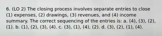 6. (LO 2) The closing process involves separate entries to close (1) expenses, (2) drawings, (3) revenues, and (4) income summary. The correct sequencing of the entries is: a. (4), (3), (2), (1). b. (1), (2), (3), (4). c. (3), (1), (4), (2). d. (3), (2), (1), (4).