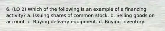 6. (LO 2) Which of the following is an example of a financing activity? a. Issuing shares of common stock. b. Selling goods on account. c. Buying delivery equipment. d. Buying inventory.