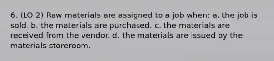 6. (LO 2) Raw materials are assigned to a job when: a. the job is sold. b. the materials are purchased. c. the materials are received from the vendor. d. the materials are issued by the materials storeroom.