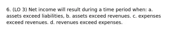 6. (LO 3) Net income will result during a time period when: a. assets exceed liabilities, b. assets exceed revenues. c. expenses exceed revenues. d. revenues exceed expenses.