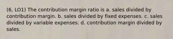 (6, LO1) The contribution margin ratio is a. sales divided by contribution margin. b. sales divided by fixed expenses. c. sales divided by variable expenses. d. contribution margin divided by sales.