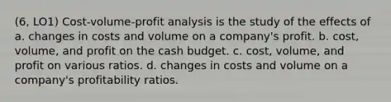 (6, LO1) Cost-volume-profit analysis is the study of the effects of a. changes in costs and volume on a company's profit. b. cost, volume, and profit on the cash budget. c. cost, volume, and profit on various ratios. d. changes in costs and volume on a company's profitability ratios.