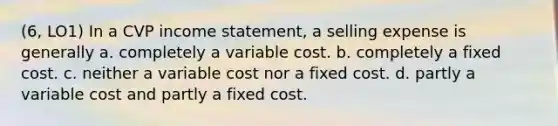 (6, LO1) In a CVP income statement, a selling expense is generally a. completely a variable cost. b. completely a fixed cost. c. neither a variable cost nor a fixed cost. d. partly a variable cost and partly a fixed cost.