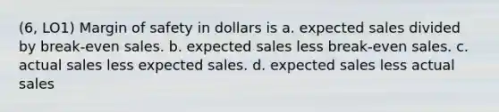 (6, LO1) Margin of safety in dollars is a. expected sales divided by break-even sales. b. expected sales less break-even sales. c. actual sales less expected sales. d. expected sales less actual sales