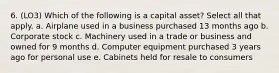 6. (LO3) Which of the following is a capital asset? Select all that apply. a. Airplane used in a business purchased 13 months ago b. Corporate stock c. Machinery used in a trade or business and owned for 9 months d. Computer equipment purchased 3 years ago for personal use e. Cabinets held for resale to consumers