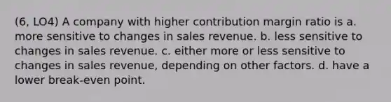 (6, LO4) A company with higher contribution margin ratio is a. more sensitive to changes in sales revenue. b. less sensitive to changes in sales revenue. c. either more or less sensitive to changes in sales revenue, depending on other factors. d. have a lower break-even point.