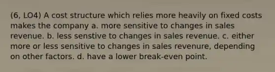 (6, LO4) A cost structure which relies more heavily on fixed costs makes the company a. more sensitive to changes in sales revenue. b. less senstive to changes in sales revenue. c. either more or less sensitive to changes in sales revenure, depending on other factors. d. have a lower break-even point.