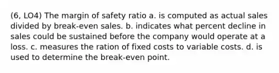 (6, LO4) The margin of safety ratio a. is computed as actual sales divided by break-even sales. b. indicates what percent decline in sales could be sustained before the company would operate at a loss. c. measures the ration of fixed costs to variable costs. d. is used to determine the break-even point.