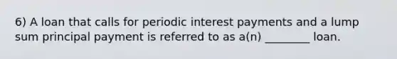 6) A loan that calls for periodic interest payments and a lump sum principal payment is referred to as a(n) ________ loan.