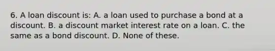 6. A loan discount is: A. a loan used to purchase a bond at a discount. B. a discount market interest rate on a loan. C. the same as a bond discount. D. None of these.